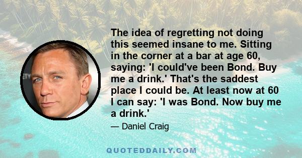 The idea of regretting not doing this seemed insane to me. Sitting in the corner at a bar at age 60, saying: 'I could've been Bond. Buy me a drink.' That's the saddest place I could be. At least now at 60 I can say: 'I