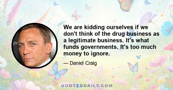 We are kidding ourselves if we don't think of the drug business as a legitimate business. It's what funds governments. It's too much money to ignore.