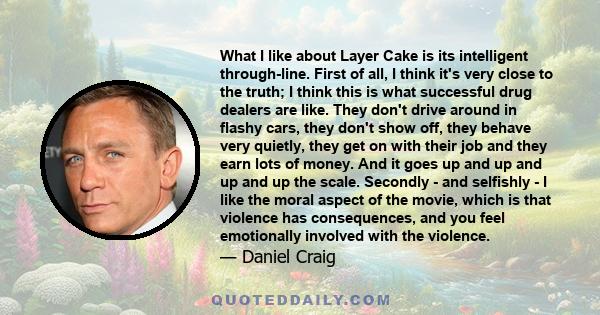 What I like about Layer Cake is its intelligent through-line. First of all, I think it's very close to the truth; I think this is what successful drug dealers are like. They don't drive around in flashy cars, they don't 