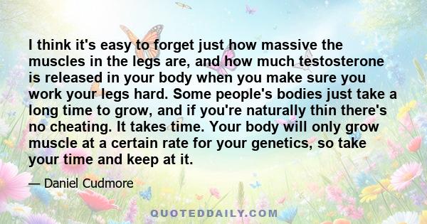 I think it's easy to forget just how massive the muscles in the legs are, and how much testosterone is released in your body when you make sure you work your legs hard. Some people's bodies just take a long time to