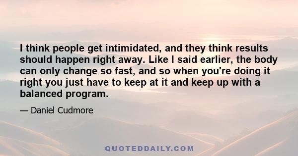 I think people get intimidated, and they think results should happen right away. Like I said earlier, the body can only change so fast, and so when you're doing it right you just have to keep at it and keep up with a