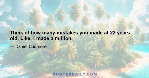 Think of how many mistakes you made at 22 years old. Like, I made a million.