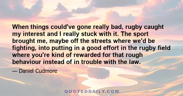 When things could've gone really bad, rugby caught my interest and I really stuck with it. The sport brought me, maybe off the streets where we'd be fighting, into putting in a good effort in the rugby field where