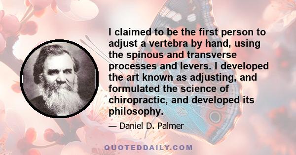 I claimed to be the first person to adjust a vertebra by hand, using the spinous and transverse processes and levers. I developed the art known as adjusting, and formulated the science of chiropractic, and developed its 