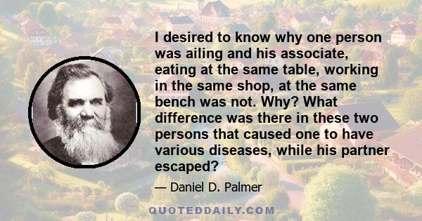 I desired to know why one person was ailing and his associate, eating at the same table, working in the same shop, at the same bench was not. Why? What difference was there in these two persons that caused one to have