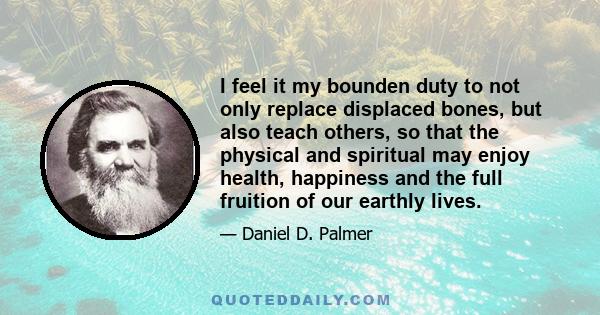 I feel it my bounden duty to not only replace displaced bones, but also teach others, so that the physical and spiritual may enjoy health, happiness and the full fruition of our earthly lives.