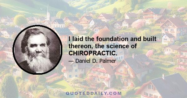 I laid the foundation and built thereon, the science of CHIROPRACTIC.