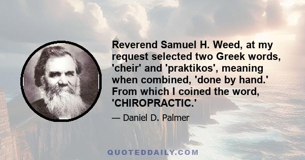 Reverend Samuel H. Weed, at my request selected two Greek words, 'cheir' and 'praktikos', meaning when combined, 'done by hand.' From which I coined the word, 'CHIROPRACTIC.'