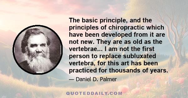 The basic principle, and the principles of chiropractic which have been developed from it are not new. They are as old as the vertebrae... I am not the first person to replace subluxated vertebra, for this art has been