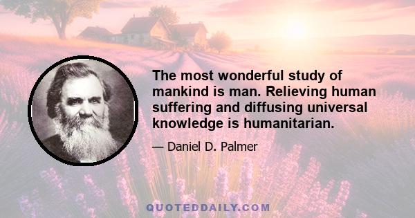 The most wonderful study of mankind is man. Relieving human suffering and diffusing universal knowledge is humanitarian.