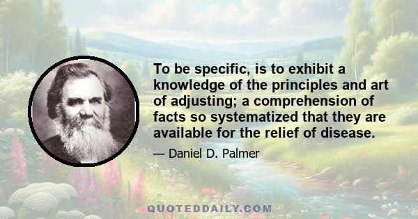 To be specific, is to exhibit a knowledge of the principles and art of adjusting; a comprehension of facts so systematized that they are available for the relief of disease.