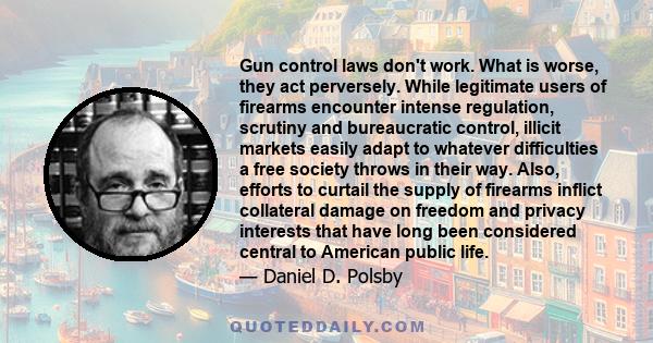 Gun control laws don't work. What is worse, they act perversely. While legitimate users of firearms encounter intense regulation, scrutiny and bureaucratic control, illicit markets easily adapt to whatever difficulties