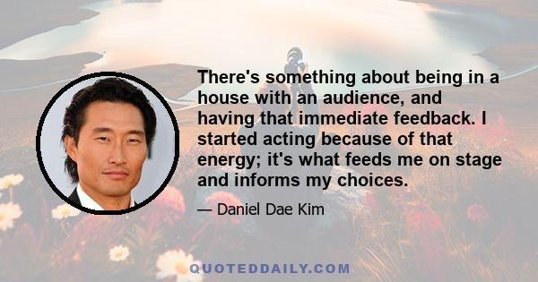 There's something about being in a house with an audience, and having that immediate feedback. I started acting because of that energy; it's what feeds me on stage and informs my choices.