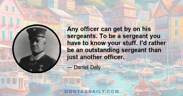 Any officer can get by on his sergeants. To be a sergeant you have to know your stuff. I'd rather be an outstanding sergeant than just another officer.