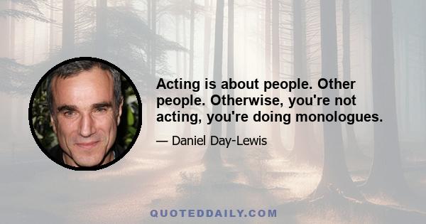 Acting is about people. Other people. Otherwise, you're not acting, you're doing monologues.