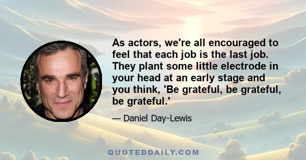 As actors, we're all encouraged to feel that each job is the last job. They plant some little electrode in your head at an early stage and you think, 'Be grateful, be grateful, be grateful.'