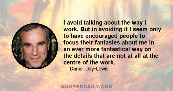 I avoid talking about the way I work. But in avoiding it I seem only to have encouraged people to focus their fantasies about me in an ever more fantastical way on the details that are not at all at the centre of the