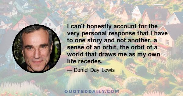 I can't honestly account for the very personal response that I have to one story and not another, a sense of an orbit, the orbit of a world that draws me as my own life recedes.