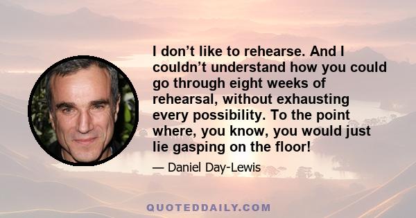 I don’t like to rehearse. And I couldn’t understand how you could go through eight weeks of rehearsal, without exhausting every possibility. To the point where, you know, you would just lie gasping on the floor!