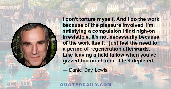 I don't torture myself. And I do the work because of the pleasure involved. I'm satisfying a compulsion I find nigh-on irresistible. It's not necessarily because of the work itself. I just feel the need for a period of