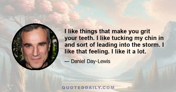 I like things that make you grit your teeth. I like tucking my chin in and sort of leading into the storm. I like that feeling. I like it a lot.