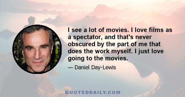 I see a lot of movies. I love films as a spectator, and that's never obscured by the part of me that does the work myself. I just love going to the movies.