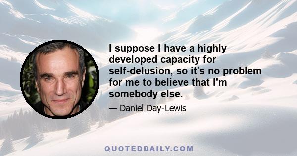 I suppose I have a highly developed capacity for self-delusion, so it's no problem for me to believe that I'm somebody else.