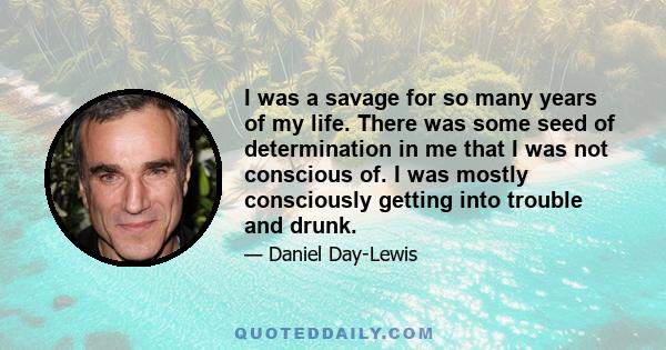 I was a savage for so many years of my life. There was some seed of determination in me that I was not conscious of. I was mostly consciously getting into trouble and drunk.