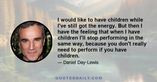 I would like to have children while I've still got the energy. But then I have the feeling that when I have children I'll stop performing in the same way, because you don't really need to perform if you have children.