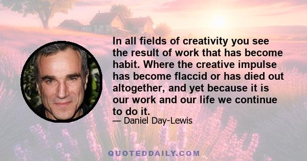 In all fields of creativity you see the result of work that has become habit. Where the creative impulse has become flaccid or has died out altogether, and yet because it is our work and our life we continue to do it.