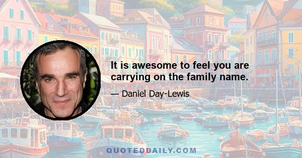 It is awesome to feel you are carrying on the family name.