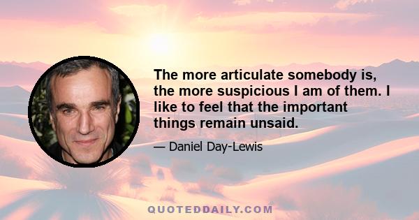 The more articulate somebody is, the more suspicious I am of them. I like to feel that the important things remain unsaid.