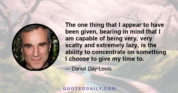 The one thing that I appear to have been given, bearing in mind that I am capable of being very, very scatty and extremely lazy, is the ability to concentrate on something I choose to give my time to.