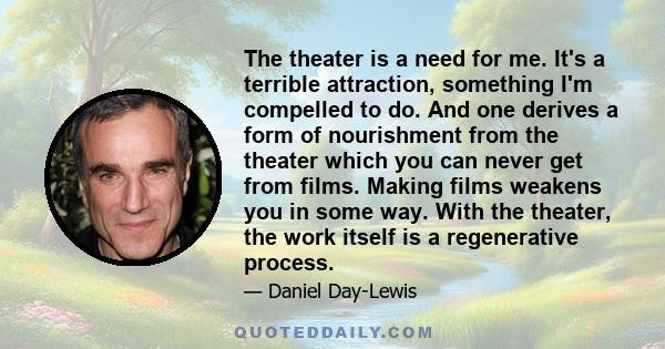 The theater is a need for me. It's a terrible attraction, something I'm compelled to do. And one derives a form of nourishment from the theater which you can never get from films. Making films weakens you in some way.