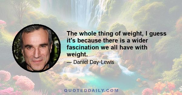 The whole thing of weight, I guess it's because there is a wider fascination we all have with weight.