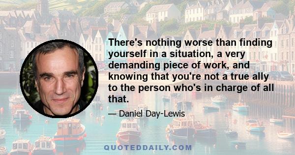 There's nothing worse than finding yourself in a situation, a very demanding piece of work, and knowing that you're not a true ally to the person who's in charge of all that.