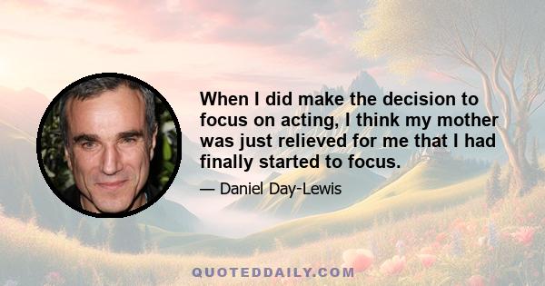 When I did make the decision to focus on acting, I think my mother was just relieved for me that I had finally started to focus.