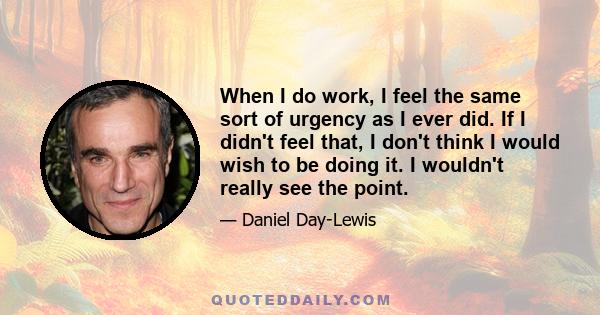 When I do work, I feel the same sort of urgency as I ever did. If I didn't feel that, I don't think I would wish to be doing it. I wouldn't really see the point.