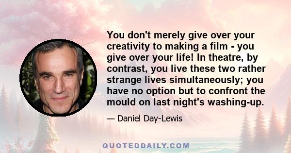 You don't merely give over your creativity to making a film - you give over your life! In theatre, by contrast, you live these two rather strange lives simultaneously; you have no option but to confront the mould on