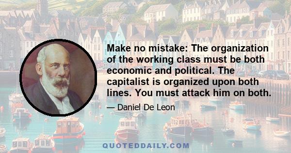 Make no mistake: The organization of the working class must be both economic and political. The capitalist is organized upon both lines. You must attack him on both.