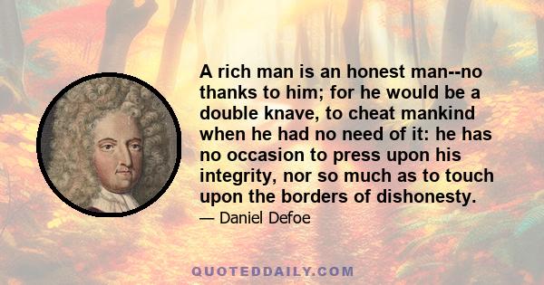 A rich man is an honest man--no thanks to him; for he would be a double knave, to cheat mankind when he had no need of it: he has no occasion to press upon his integrity, nor so much as to touch upon the borders of