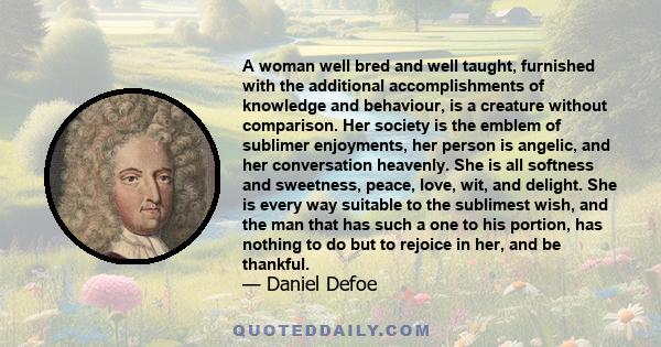 A woman well bred and well taught, furnished with the additional accomplishments of knowledge and behaviour, is a creature without comparison. Her society is the emblem of sublimer enjoyments, her person is angelic, and 