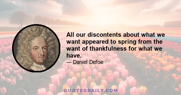 All our discontents about what we want appeared to spring from the want of thankfulness for what we have.