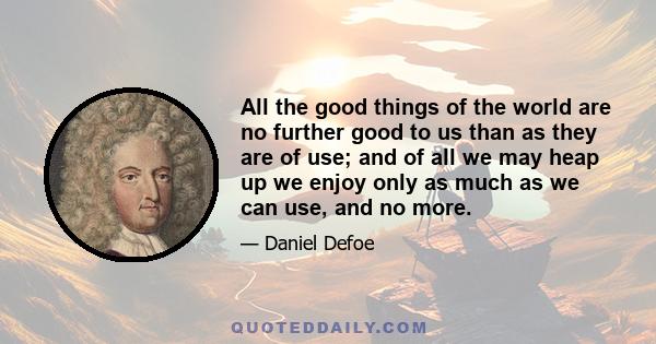 All the good things of the world are no further good to us than as they are of use; and of all we may heap up we enjoy only as much as we can use, and no more.