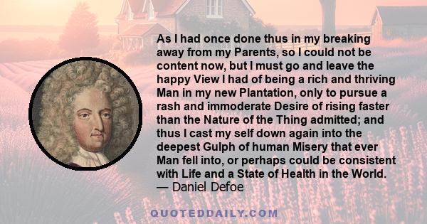 As I had once done thus in my breaking away from my Parents, so I could not be content now, but I must go and leave the happy View I had of being a rich and thriving Man in my new Plantation, only to pursue a rash and