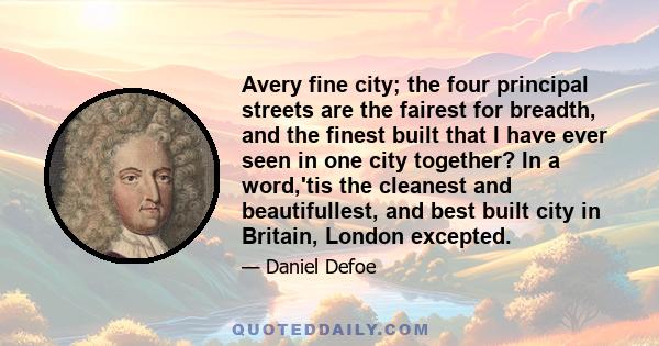 Avery fine city; the four principal streets are the fairest for breadth, and the finest built that I have ever seen in one city together? In a word,'tis the cleanest and beautifullest, and best built city in Britain,