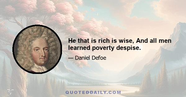 He that is rich is wise, And all men learned poverty despise.