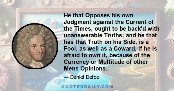 He that Opposes his own Judgment against the Current of the Times, ought to be back'd with unanswerable Truths; and he that has that Truth on his Side, is a Fool, as well as a Coward, if he is afraid to own it, because