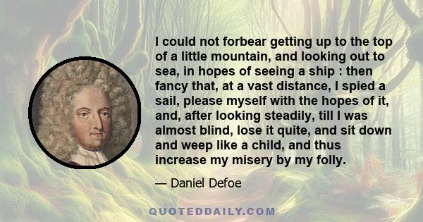 I could not forbear getting up to the top of a little mountain, and looking out to sea, in hopes of seeing a ship : then fancy that, at a vast distance, I spied a sail, please myself with the hopes of it, and, after