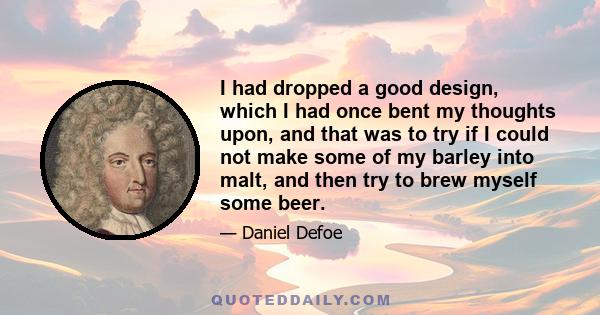 I had dropped a good design, which I had once bent my thoughts upon, and that was to try if I could not make some of my barley into malt, and then try to brew myself some beer.